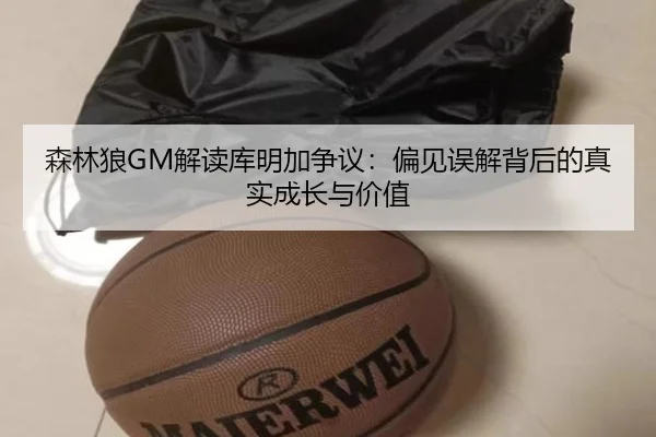 森林狼GM解读库明加争议:偏见误解背后的真实成长与价值